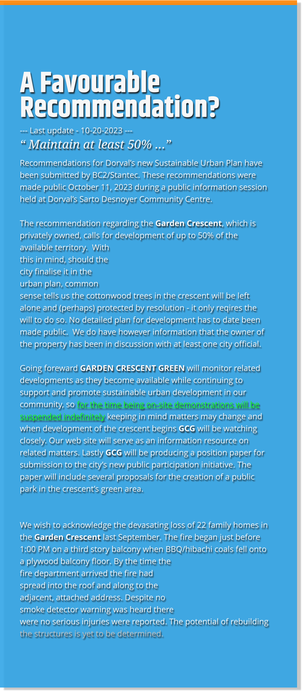 A Favourable Recommendation? --- Last update - 10-20-2023 --- “ Maintain at least 50% …” Recommendations for Dorval’s new Sustainable Urban Plan have been submitted by BC2/Stantec. These recommendations were made public October 11, 2023 during a public information session held at Dorval’s Sarto Desnoyer Community Centre.  The recommendation regarding the Garden Crescent, which is privately owned, calls for development of up to 50% of the available territory.  With this in mind, should the city finalise it in the urban plan, common sense tells us the cottonwood trees in the crescent will be left alone and (perhaps) protected by resolution - it only reqires the will to do so. No detailed plan for development has to date been made public.  We do have however information that the owner of the property has been in discussion with at least one city official.  Going foreward GARDEN CRESCENT GREEN will monitor related developments as they become available while continuing to support and promote sustainable urban development in our community, so for the time being on-site demonstrations will be suspended indefinitely keeping in mind matters may change and when development of the crescent begins GCG will be watching closely. Our web site will serve as an information resource on related matters. Lastly GCG will be producing a position paper for submission to the city’s new public participation initiative. The paper will include several proposals for the creation of a public park in the crescent’s green area.   We wish to acknowledge the devasating loss of 22 family homes in the Garden Crescent last September. The fire began just before 1:00 PM on a third story balcony when BBQ/hibachi coals fell onto a plywood balcony floor. By the time the fire department arrived the fire had spread into the roof and along to the adjacent, attached address. Despite no smoke detector warning was heard there were no serious injuries were reported. The potential of rebuilding the structures is yet to be determined.  